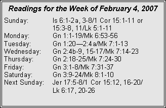 Text Box: Readings for the Week of February 4, 2007
Sunday: Is 6:1-2a, 3-8/1 Cor 15:1-11 or
15:3-8, 11/Lk 5:1-11
Monday: Gn 1:1-19/Mk 6:53-56
Tuesday: Gn 1:20—2:4a/Mk 7:1-13
Wednesday: Gn 2:4b-9, 15-17/Mk 7:14-23
Thursday: Gn 2:18-25/Mk 7:24-30
Friday: Gn 3:1-8/Mk 7:31-37
Saturday: Gn 3:9-24/Mk 8:1-10
Next Sunday: Jer 17:5-8/1 Cor 15:12, 16-20/
Lk 6:17, 20-26