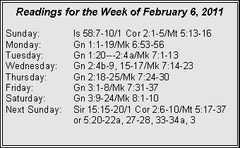 Text Box: Readings for the Week of February 6, 2011
Sunday: Is 58:7-10/1 Cor 2:1-5/Mt 5:13-16
Monday: Gn 1:1-19/Mk 6:53-56
Tuesday: Gn 1:20---2:4a/Mk 7:1-13
Wednesday: Gn 2:4b-9, 15-17/Mk 7:14-23
Thursday: Gn 2:18-25/Mk 7:24-30
Friday: Gn 3:1-8/Mk 7:31-37
Saturday: Gn 3:9-24/Mk 8:1-10
Next Sunday: Sir 15:15-20/1 Cor 2:6-10/Mt 5:17-37 or 5:20-22a, 27-28, 33-34a, 3
