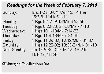 Text Box: Readings for the Week of February 7, 2010
Sunday: Is 6:1-2a, 3-8/1 Cor 15:1-11 or
15:3-8, 11/Lk 5:1-11
Monday: 1 Kgs 8:1-7, 9-13/Mk 6:53-56
Tuesday: 1 Kgs 8:22-23, 27-30/Mk 7:1-13
Wednesday: 1 Kgs 10:1-10/Mk 7:14-23
Thursday: 1 Kgs 11:4-13/Mk 7:24-30
Friday: 1 Kgs 11:29-32; 12:19/Mk 7:31-37
Saturday: 1 Kgs 12:26-32; 13:33-34/Mk 8:1-10
Next Sunday: Jer 17:5-8/1 Cor 15:12, 16-20/
Lk 6:17, 20-26
©Liturgical Publications Inc