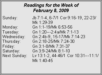 Text Box: Readings for the Week of
February 8, 2009
Sunday: Jb 7:1-4, 6-7/1 Cor 9:16-19, 22-23/ Mk 1:29-39
Monday: Gn 1:1-19/Mk 6:53-56
Tuesday: Gn 1:20---2:4a/Mk 7:1-13
Wednesday: Gn 2:4b-9, 15-17/Mk 7:14-23
Thursday: Gn 2:18-25/Mk 7:24-30
Friday: Gn 3:1-8/Mk 7:31-37
Saturday: Gn 3:9-24/Mk 8:1-10
Next Sunday: Lv 13:1-2, 44-46/1 Cor 10:31---11:1/ Mk 1:40-45