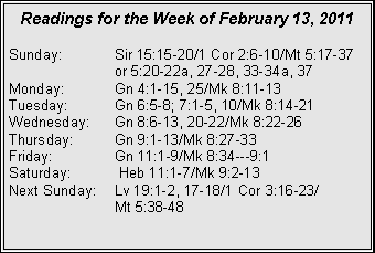 Text Box: Readings for the Week of February 13, 2011
Sunday: Sir 15:15-20/1 Cor 2:6-10/Mt 5:17-37 or 5:20-22a, 27-28, 33-34a, 37
Monday: Gn 4:1-15, 25/Mk 8:11-13
Tuesday: Gn 6:5-8; 7:1-5, 10/Mk 8:14-21
Wednesday: Gn 8:6-13, 20-22/Mk 8:22-26
Thursday: Gn 9:1-13/Mk 8:27-33
Friday: Gn 11:1-9/Mk 8:34---9:1
Saturday: Heb 11:1-7/Mk 9:2-13
Next Sunday: Lv 19:1-2, 17-18/1 Cor 3:16-23/
Mt 5:38-48