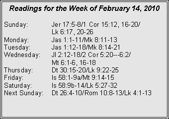 Text Box: Readings for the Week of February 14, 2010
Sunday: Jer 17:5-8/1 Cor 15:12, 16-20/
Lk 6:17, 20-26
Monday: Jas 1:1-11/Mk 8:11-13
Tuesday: Jas 1:12-18/Mk 8:14-21
Wednesday: Jl 2:12-18/2 Cor 5:20---6:2/
Mt 6:1-6, 16-18
Thursday: Dt 30:15-20/Lk 9:22-25
Friday: Is 58:1-9a/Mt 9:14-15
Saturday: Is 58:9b-14/Lk 5:27-32
Next Sunday: Dt 26:4-10/Rom 10:8-13/Lk 4:1-13