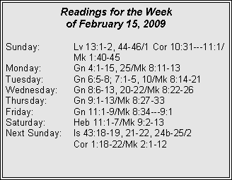 Text Box: Readings for the Week
of February 15, 2009
Sunday: Lv 13:1-2, 44-46/1 Cor 10:31---11:1/ Mk 1:40-45
Monday: Gn 4:1-15, 25/Mk 8:11-13
Tuesday: Gn 6:5-8; 7:1-5, 10/Mk 8:14-21
Wednesday: Gn 8:6-13, 20-22/Mk 8:22-26
Thursday: Gn 9:1-13/Mk 8:27-33
Friday: Gn 11:1-9/Mk 8:34---9:1
Saturday: Heb 11:1-7/Mk 9:2-13
Next Sunday: Is 43:18-19, 21-22, 24b-25/2
Cor 1:18-22/Mk 2:1-12