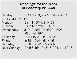 Text Box: Readings for the Week
of February 22, 2009
Sunday: Is 43:18-19, 21-22, 24b-25/2 Cor 1:18-22/Mk 2:1-12
Monday: Sir 1:1-10/Mk 9:14-29
Tuesday: Sir 2:1-11/Mk 9:30-37
Wednesday: Jl 2:12-18/2 Cor 5:20---6:2/
Mt 6:1-6, 16-18
Thursday: Dt 30:15-20/Lk 9:22-25
Friday: Is 58:1-9a/Mt 9:14-15
Saturday: Is 58:9b-14/Lk 5:27-32
Next Sunday: Gn 9:8-15/1 Pt 3:18-22/Mk 1:12-15
