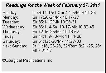 Text Box: Readings for the Week of February 27, 2011
Sunday: Is 49:14-15/1 Cor 4:1-5/Mt 6:24-34
Monday: Sir 17:20-24/Mk 10:17-27
Tuesday: Sir 35:1-12/Mk 10:28-31
Wednesday: Sir 36:1, 4-5a, 10-17/Mk 10:32-45
Thursday: Sir 42:15-25/Mk 10:46-52
Friday: Sir 44:1, 9-13/Mk 11:11-26
Saturday: Sir 51:12c-20/Mk 11:27-33
Next Sunday: Dt 11:18, 26-28, 32/Rom 3:21-25, 28/ Mt 7:21-27
©Liturgical Publications Inc