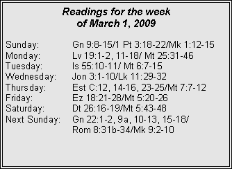 Text Box: Readings for the week
of March 1, 2009
Sunday: Gn 9:8-15/1 Pt 3:18-22/Mk 1:12-15
Monday: Lv 19:1-2, 11-18/ Mt 25:31-46
Tuesday: Is 55:10-11/ Mt 6:7-15
Wednesday: Jon 3:1-10/Lk 11:29-32
Thursday: Est C:12, 14-16, 23-25/Mt 7:7-12
Friday: Ez 18:21-28/Mt 5:20-26
Saturday: Dt 26:16-19/Mt 5:43-48
Next Sunday: Gn 22:1-2, 9a, 10-13, 15-18/
Rom 8:31b-34/Mk 9:2-10