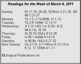 Text Box: Readings for the Week of March 6, 2011Sunday:	Dt 11:18, 26-28, 32/Rom 3:21-25, 28/		Mt 7:21-27Monday:	Tb 1:3; 2:1b-8/Mk 12:1-12Tuesday:	Tb 2:9-14/Mk 12:13-17Wednesday:	Jl 2:12-18/2 Cor 5:20---6:2/		Mt 6:1-6, 16-18Thursday:	Dt 30:15-20/Lk 9:22-25Friday:		Is 58:1-9a/Mt 9:14-15Saturday:	Is 58:9b-14/Lk 5:27-32Next Sunday:	Gn 2:7-9; 3:1-7/Rom 5:12-19 or 		5:12, 17-19/Mt 4:1-11�Liturgical Publications Inc
