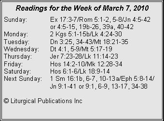 Text Box: Readings for the Week of March 7, 2010
Sunday: Ex 17:3-7/Rom 5:1-2, 5-8/Jn 4:5-42
or 4:5-15, 19b-26, 39a, 40-42
Monday: 2 Kgs 5:1-15b/Lk 4:24-30
Tuesday: Dn 3:25, 34-43/Mt 18:21-35
Wednesday: Dt 4:1, 5-9/Mt 5:17-19
Thursday: Jer 7:23-28/Lk 11:14-23
Friday: Hos 14:2-10/Mk 12:28-34
Saturday: Hos 6:1-6/Lk 18:9-14
Next Sunday: 1 Sm 16:1b, 6-7, 10-13a/Eph 5:8-14/ Jn 9:1-41 or 9:1, 6-9, 13-17, 34-38
© Liturgical Publications Inc