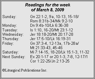 Text Box: Readings for the week
of March 8, 2009
Sunday: Gn 22:1-2, 9a, 10-13, 15-18/
Rom 8:31b-34/Mk 9:2-10
Monday: Dn 9:4b-10/Lk 6:36-38
Tuesday: Is 1:10, 16-20/Mt 23:1-12
Wednesday: Jer 18:18-20/Mt 20:17-28
Thursday: Jer 17:5-10/Lk 16:19-31
Friday: Gn 37:3-4, 12-13a, 17b-28a/
Mt 21:33-43, 45-46
Saturday: Mi 7:14-15, 18-20/Lk 15:1-3, 11-32
Next Sunday: Ex 20:1-17 or 20:1-3, 7-8, 12-17/1 Cor 1:22-25/Jn 2:13-25
©Liturgical Publications Inc.