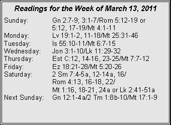 Text Box: Readings for the Week of March 13, 2011
Sunday: Gn 2:7-9; 3:1-7/Rom 5:12-19 or
5:12, 17-19/Mt 4:1-11
Monday: Lv 19:1-2, 11-18/Mt 25:31-46
Tuesday: Is 55:10-11/Mt 6:7-15
Wednesday: Jon 3:1-10/Lk 11:29-32
Thursday: Est C:12, 14-16, 23-25/Mt 7:7-12
Friday: Ez 18:21-28/Mt 5:20-26
Saturday: 2 Sm 7:4-5a, 12-14a, 16/
Rom 4:13, 16-18, 22/
Mt 1:16, 18-21, 24a or Lk 2:41-51a
Next Sunday: Gn 12:1-4a/2 Tm 1:8b-10/Mt 17:1-9