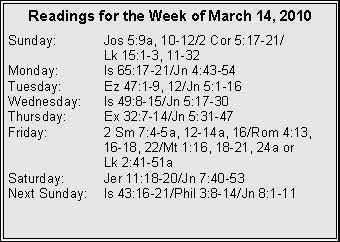 Text Box: Readings for the Week of March 14, 2010
Sunday: Jos 5:9a, 10-12/2 Cor 5:17-21/
Lk 15:1-3, 11-32
Monday: Is 65:17-21/Jn 4:43-54
Tuesday: Ez 47:1-9, 12/Jn 5:1-16
Wednesday: Is 49:8-15/Jn 5:17-30
Thursday: Ex 32:7-14/Jn 5:31-47
Friday: 2 Sm 7:4-5a, 12-14a, 16/Rom 4:13,
16-18, 22/Mt 1:16, 18-21, 24a or
Lk 2:41-51a
Saturday: Jer 11:18-20/Jn 7:40-53
Next Sunday: Is 43:16-21/Phil 3:8-14/Jn 8:1-11