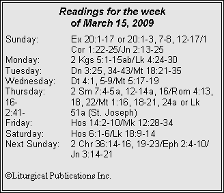 Text Box: Readings for the week
of March 15, 2009
Sunday: Ex 20:1-17 or 20:1-3, 7-8, 12-17/1
Cor 1:22-25/Jn 2:13-25
Monday: 2 Kgs 5:1-15ab/Lk 4:24-30
Tuesday: Dn 3:25, 34-43/Mt 18:21-35
Wednesday: Dt 4:1, 5-9/Mt 5:17-19
Thursday: 2 Sm 7:4-5a, 12-14a, 16/Rom 4:13, 16- 18, 22/Mt 1:16, 18-21, 24a or Lk 2:41- 51a (St. Joseph)
Friday: Hos 14:2-10/Mk 12:28-34
Saturday: Hos 6:1-6/Lk 18:9-14
Next Sunday: 2 Chr 36:14-16, 19-23/Eph 2:4-10/
Jn 3:14-21
©Liturgical Publications Inc.