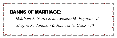 Text Box: BANNS OF MARRIAGE:	     Matthew J. Giese & Jacqueline M. Rejman - II     Shayne P. Johnson & Jennifer N. Cook - III