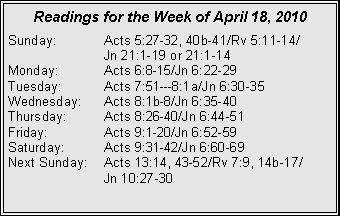 Text Box: Readings for the Week of April 18, 2010
Sunday: Acts 5:27-32, 40b-41/Rv 5:11-14/
Jn 21:1-19 or 21:1-14
Monday: Acts 6:8-15/Jn 6:22-29
Tuesday: Acts 7:51---8:1a/Jn 6:30-35
Wednesday: Acts 8:1b-8/Jn 6:35-40
Thursday: Acts 8:26-40/Jn 6:44-51
Friday: Acts 9:1-20/Jn 6:52-59
Saturday: Acts 9:31-42/Jn 6:60-69
Next Sunday: Acts 13:14, 43-52/Rv 7:9, 14b-17/
Jn 10:27-30