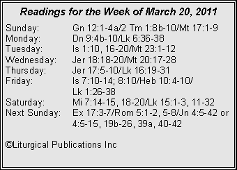 Text Box: Readings for the Week of March 20, 2011
Sunday: Gn 12:1-4a/2 Tm 1:8b-10/Mt 17:1-9
Monday: Dn 9:4b-10/Lk 6:36-38
Tuesday: Is 1:10, 16-20/Mt 23:1-12
Wednesday: Jer 18:18-20/Mt 20:17-28
Thursday: Jer 17:5-10/Lk 16:19-31
Friday: Is 7:10-14; 8:10/Heb 10:4-10/
Lk 1:26-38
Saturday: Mi 7:14-15, 18-20/Lk 15:1-3, 11-32
Next Sunday: Ex 17:3-7/Rom 5:1-2, 5-8/Jn 4:5-42 or 4:5-15, 19b-26, 39a, 40-42
©Liturgical Publications Inc