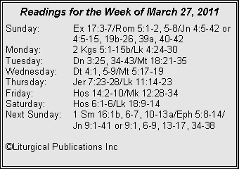 Text Box: Readings for the Week of March 27, 2011
Sunday: Ex 17:3-7/Rom 5:1-2, 5-8/Jn 4:5-42 or 4:5-15, 19b-26, 39a, 40-42
Monday: 2 Kgs 5:1-15b/Lk 4:24-30
Tuesday: Dn 3:25, 34-43/Mt 18:21-35
Wednesday: Dt 4:1, 5-9/Mt 5:17-19
Thursday: Jer 7:23-28/Lk 11:14-23
Friday: Hos 14:2-10/Mk 12:28-34
Saturday: Hos 6:1-6/Lk 18:9-14
Next Sunday: 1 Sm 16:1b, 6-7, 10-13a/Eph 5:8-14/ Jn 9:1-41 or 9:1, 6-9, 13-17, 34-38
©Liturgical Publications Inc
