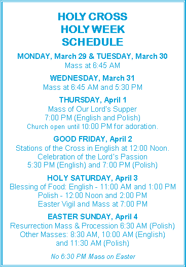 Text Box: 		     HOLY CROSSHOLY WEEKSCHEDULEMONDAY, March 29 & TUESDAY, March 30Mass at 6:45 AMWEDNESDAY, March 31Mass at 6:45 AM and 5:30 PMTHURSDAY, April 1Mass of Our Lord�s Supper7:00 PM (English and Polish)Church open until 10:00 PM for adoration.GOOD FRIDAY, April 2Stations of the Cross in English at 12:00 Noon.Celebration of the Lord�s Passion5:30 PM (English) and 7:00 PM (Polish)HOLY SATURDAY, April 3Blessing of Food: English - 11:00 AM and 1:00 PMPolish - 12:00 Noon and 2:00 PMEaster Vigil and Mass at 7:00 PMEASTER SUNDAY, April 4Resurrection Mass & Procession 6:30 AM (Polish)Other Masses: 8:30 AM, 10:00 AM (English)and 11:30 AM (Polish)No 6:30 PM Mass on Easter 