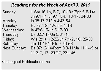 Text Box: Readings for the Week of April 3, 2011Sunday:	1 Sm 16:1b, 6-7, 10-13a/Eph 5:8-14/		Jn 9:1-41 or 9:1, 6-9, 13-17, 34-38Monday:	Is 65:17-21/Jn 4:43-54Tuesday:	Ez 47:1-9, 12/Jn 5:1-16Wednesday:	Is 49:8-15/Jn 5:17-30Thursday:	Ex 32:7-14/Jn 5:31-47Friday:		Wis 2:1a, 12-22/Jn 7:1-2, 10, 25-30Saturday:	Jer 11:18-20/Jn 7:40-53Next Sunday:	Ez 37:12-14/Rom 8:8-11/Jn 11:1-45 or 		11:3-7, 17, 20-27, 33b-45�Liturgical Publications Inc