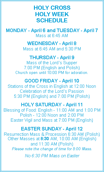 Text Box: HOLY CROSS HOLY WEEK SCHEDULEMONDAY - April 6 and TUESDAY - April 7Mass at 6:45 AMWEDNESDAY - April 8Mass at 6:45 AM and 5:30 PMTHURSDAY - April 9Mass of the Lord�s Supper7:00 PM (English and Polish)Church open until 10:00 PM for adoration.GOOD FRIDAY - April 10Stations of the Cross in English at 12:00 NoonCelebration of the Lord�s Passion5:30 PM (English) and 7:00 PM (Polish)HOLY SATURDAY - April 11Blessing of Food: English - 11:00 AM and 1:00 PMPolish - 12:00 Noon and 2:00 PMEaster Vigil and Mass at 7:00 PM (English)EASTER SUNDAY - April 12Resurrection Mass & Procession 6:30 AM (Polish)Other Masses at 8:30 AM, 10:00 AM (English)and 11:30 AM (Polish)Please note the change of time for 8:00 Mass.No 6:30 PM Mass on Easter