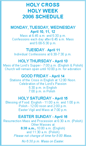 Text Box: HOLY CROSSHOLY WEEK 2006 SCHEDULEMONDAY, TUESDAY, WEDNESDAYApril 10, 11, 12Mass at 6:45 a.m. and 5:30 p.m.Confessions each day after 6:45 a.m. Massand 5:00-5:30 p.m.TUESDAY - April 11Individual Confessions at 6:30-7:30 p.m.HOLY THURSDAY - April 13Mass of the Lord�s Supper - 7:00 p.m. (English & Polish)Church will remain open until 10:00 p.m. for adorationGOOD FRIDAY - April 14Stations of the Cross in English at 12:00 Noon.Celebration of the Lord�s Passion5:30 p.m. in English		    7:00 p.m. in Polish HOLY SATURDAY - April 15Blessing of Food: English - 11:00 a.m. and 1:00 p.m.Polish - 12:00 noon and 2:00 p.m.Easter Vigil and Mass at 7:00 p.m.EASTER SUNDAY - April 16Resurrection Mass and Procession at 6:30 a.m. (Polish)Other Masses at8:30 a.m., 10:00 a.m. (English)and 11:30 a.m. (Polish)Please not change of time for 8:00 Mass.No 6:30 p.m. Mass on Easter.