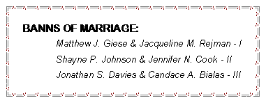 Text Box: BANNS OF MARRIAGE:		Matthew J. Giese & Jacqueline M. Rejman - I	Shayne P. Johnson & Jennifer N. Cook - II	Jonathan S. Davies & Candace A. Bialas - III