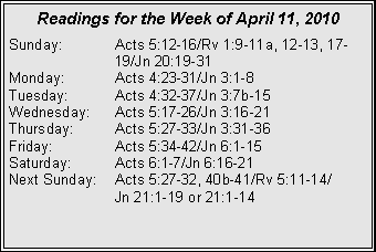 Text Box: Readings for the Week of April 11, 2010
Sunday: Acts 5:12-16/Rv 1:9-11a, 12-13, 17- 19/Jn 20:19-31
Monday: Acts 4:23-31/Jn 3:1-8
Tuesday: Acts 4:32-37/Jn 3:7b-15
Wednesday: Acts 5:17-26/Jn 3:16-21
Thursday: Acts 5:27-33/Jn 3:31-36
Friday: Acts 5:34-42/Jn 6:1-15
Saturday: Acts 6:1-7/Jn 6:16-21
Next Sunday: Acts 5:27-32, 40b-41/Rv 5:11-14/
Jn 21:1-19 or 21:1-14