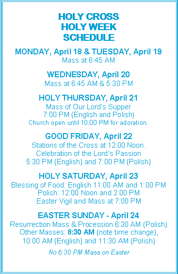 Text Box: HOLY CROSS
HOLY WEEK
SCHEDULE
MONDAY, April 18 & TUESDAY, April 19
Mass at 6:45 AM
WEDNESDAY, April 20
Mass at 6:45 AM & 5:30 PM
HOLY THURSDAY, April 21
Mass of Our Lord’s Supper
7:00 PM (English and Polish)
Church open until 10:00 PM for adoration.
GOOD FRIDAY, April 22
Stations of the Cross at 12:00 Noon.
Celebration of the Lord’s Passion
5:30 PM (English) and 7:00 PM (Polish)
HOLY SATURDAY, April 23
Blessing of Food: English 11:00 AM and 1:00 PM
Polish: 12:00 Noon and 2:00 PM
Easter Vigil and Mass at 7:00 PM
EASTER SUNDAY - April 24
Resurrection Mass & Procession 6:30 AM (Polish)
Other Masses: 8:30 AM (note time change),
10:00 AM (English) and 11:30 AM (Polish)
No 6:30 PM Mass on Easter