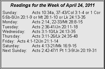 Text Box: Readings for the Week of April 24, 2011
Sunday: Acts 10:34a, 37-43/Col 3:1-4 or 1 Cor 5:6b-8/Jn 20:1-9 or Mt 28:1-10 or Lk 24:13-35
Monday: Acts 2:14, 22-33/Mt 28:8-15
Tuesday: Acts 2:36-41/Jn 20:11-18
Wednesday: Acts 3:1-10/Lk 24:13-35
Thursday: Acts 3:11-26/Lk 24:35-48
Friday: Acts 4:1-12/Jn 21:1-14
Saturday: Acts 4:13-21/Mk 16:9-15
Next Sunday: Acts 2:42-47/1 Pt 1:3-9/Jn 20:19-31