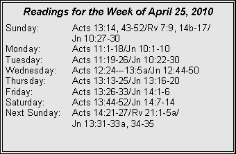 Text Box: Readings for the Week of April 25, 2010
Sunday: Acts 13:14, 43-52/Rv 7:9, 14b-17/
Jn 10:27-30
Monday: Acts 11:1-18/Jn 10:1-10
Tuesday: Acts 11:19-26/Jn 10:22-30
Wednesday: Acts 12:24---13:5a/Jn 12:44-50
Thursday: Acts 13:13-25/Jn 13:16-20
Friday: Acts 13:26-33/Jn 14:1-6
Saturday: Acts 13:44-52/Jn 14:7-14
Next Sunday: Acts 14:21-27/Rv 21:1-5a/
Jn 13:31-33a, 34-35