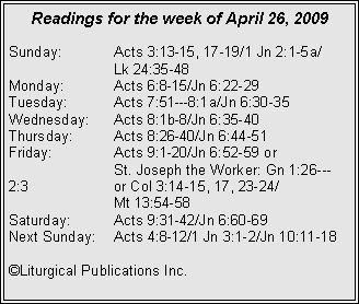 Text Box: Readings for the week of April 26, 2009
Sunday: Acts 3:13-15, 17-19/1 Jn 2:1-5a/
Lk 24:35-48
Monday: Acts 6:8-15/Jn 6:22-29
Tuesday: Acts 7:51---8:1a/Jn 6:30-35
Wednesday: Acts 8:1b-8/Jn 6:35-40
Thursday: Acts 8:26-40/Jn 6:44-51
Friday: Acts 9:1-20/Jn 6:52-59 or
St. Joseph the Worker: Gn 1:26---2:3 or Col 3:14-15, 17, 23-24/
Mt 13:54-58
Saturday: Acts 9:31-42/Jn 6:60-69
Next Sunday: Acts 4:8-12/1 Jn 3:1-2/Jn 10:11-18
©Liturgical Publications Inc.