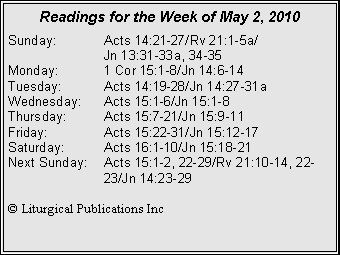 Text Box: Readings for the Week of May 2, 2010
Sunday: Acts 14:21-27/Rv 21:1-5a/
Jn 13:31-33a, 34-35
Monday: 1 Cor 15:1-8/Jn 14:6-14
Tuesday: Acts 14:19-28/Jn 14:27-31a
Wednesday: Acts 15:1-6/Jn 15:1-8
Thursday: Acts 15:7-21/Jn 15:9-11
Friday: Acts 15:22-31/Jn 15:12-17
Saturday: Acts 16:1-10/Jn 15:18-21
Next Sunday: Acts 15:1-2, 22-29/Rv 21:10-14, 22- 23/Jn 14:23-29
© Liturgical Publications Inc