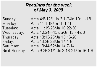 Text Box: Readings for the week
of May 3, 2009
Sunday: Acts 4:8-12/1 Jn 3:1-2/Jn 10:11-18
Monday: Acts 11:1-18/Jn 10:1-10
Tuesday: Acts 11:19-26/Jn 10:22-30
Wednesday: Acts 12:24---13:5a/Jn 12:44-50
Thursday: Acts 13:13-25/Jn 13:16-20
Friday: Acts 13:26-33/Jn 14:1-6
Saturday: Acts 13:44-52/Jn 14:7-14
Next Sunday: Acts 9:26-31/1 Jn 3:18-24/Jn 15:1-8