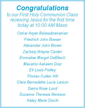 Text Box: Congratulations to our First Holy Communion Classreceiving Jesus for the first time today at 10:00 AM MassOskar Aryan BalasubrananianFriedrich John BoeserAlexander John BrownZachary Wayne CarderEmmalise Margot DeBlieckMaxamo Aakeem DiazEli Louis FridleyFinnian Cullen HillClare Bernadette Lucia LarsonSierra Rose LundSuzanne Theresia NeresonHaley Marie Sinchi