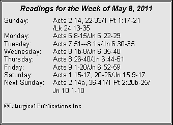 Text Box: Readings for the Week of May 8, 2011
Sunday: Acts 2:14, 22-33/1 Pt 1:17-21
/Lk 24:13-35
Monday: Acts 6:8-15/Jn 6:22-29
Tuesday: Acts 7:51---8:1a/Jn 6:30-35
Wednesday: Acts 8:1b-8/Jn 6:35-40
Thursday: Acts 8:26-40/Jn 6:44-51
Friday: Acts 9:1-20/Jn 6:52-59
Saturday: Acts 1:15-17, 20-26/Jn 15:9-17
Next Sunday: Acts 2:14a, 36-41/1 Pt 2:20b-25/
Jn 10:1-10
©Liturgical Publications Inc