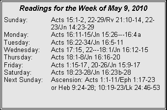 Text Box: Readings for the Week of May 9, 2010
Sunday: Acts 15:1-2, 22-29/Rv 21:10-14, 22- 23/Jn 14:23-29
Monday: Acts 16:11-15/Jn 15:26---16:4a
Tuesday: Acts 16:22-34/Jn 16:5-11
Wednesday: Acts 17:15, 22---18:1/Jn 16:12-15
Thursday: Acts 18:1-8/Jn 16:16-20
Friday: Acts 1:15-17, 20-26/Jn 15:9-17
Saturday: Acts 18:23-28/Jn 16:23b-28
Next Sunday: Ascension: Acts 1:1-11/Eph 1:17-23 or Heb 9:24-28; 10:19-23/Lk 24:46-53
