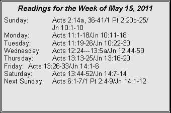 Text Box: Readings for the Week of May 15, 2011
Sunday: Acts 2:14a, 36-41/1 Pt 2:20b-25/
Jn 10:1-10
Monday: Acts 11:1-18/Jn 10:11-18
Tuesday: Acts 11:19-26/Jn 10:22-30
Wednesday: Acts 12:24---13:5a/Jn 12:44-50
Thursday: Acts 13:13-25/Jn 13:16-20
Friday: Acts 13:26-33/Jn 14:1-6
Saturday: Acts 13:44-52/Jn 14:7-14
Next Sunday: Acts 6:1-7/1 Pt 2:4-9/Jn 14:1-12