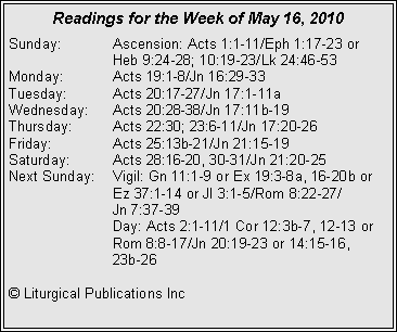 Text Box: Readings for the Week of May 16, 2010Sunday:	Ascension: Acts 1:1-11/Eph 1:17-23 or 			Heb 9:24-28; 10:19-23/Lk 24:46-53
Monday:	Acts 19:1-8/Jn 16:29-33
Tuesday:	Acts 20:17-27/Jn 17:1-11a
Wednesday:	Acts 20:28-38/Jn 17:11b-19
Thursday:	Acts 22:30; 23:6-11/Jn 17:20-26
Friday:		Acts 25:13b-21/Jn 21:15-19
Saturday:	Acts 28:16-20, 30-31/Jn 21:20-25
Next Sunday:	Vigil: Gn 11:1-9 or Ex 19:3-8a, 16-20b or 		Ez 37:1-14 or Jl 3:1-5/Rom 8:22-27/		Jn 7:37-39
		Day: Acts 2:1-11/1 Cor 12:3b-7, 12-13 or 		Rom 8:8-17/Jn 20:19-23 or 14:15-16, 		23b-26

� Liturgical Publications Inc
