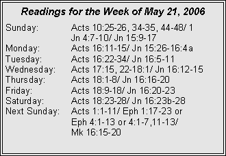 Text Box: Readings for the Week of May 21, 2006Sunday:	Acts 10:25-26, 34-35, 44-48/ 1 		Jn 4:7-10/ Jn 15:9-17Monday:	Acts 16:11-15/ Jn 15:26-16:4aTuesday:	Acts 16:22-34/ Jn 16:5-11Wednesday:	Acts 17:15, 22-18:1/ Jn 16:12-15Thursday:	Acts 18:1-8/ Jn 16:16-20Friday:		Acts 18:9-18/ Jn 16:20-23Saturday:	Acts 18:23-28/ Jn 16:23b-28Next Sunday:	Acts 1:1-11/ Eph 1:17-23 or 		Eph 4:1-13 or 4:1-7,11-13/ 		Mk 16:15-20