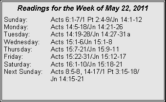 Text Box: Readings for the Week of May 22, 2011
Sunday: Acts 6:1-7/1 Pt 2:4-9/Jn 14:1-12
Monday: Acts 14:5-18/Jn 14:21-26
Tuesday: Acts 14:19-28/Jn 14:27-31a
Wednesday: Acts 15:1-6/Jn 15:1-8
Thursday: Acts 15:7-21/Jn 15:9-11
Friday: Acts 15:22-31/Jn 15:12-17
Saturday: Acts 16:1-10/Jn 15:18-21
Next Sunday: Acts 8:5-8, 14-17/1 Pt 3:15-18/
Jn 14:15-21