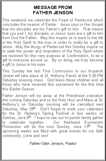Text Box: MESSAGE FROM FATHER JENSONThis weekend we celebrate the Feast of Pentecost which concludes the season of Easter.  Jesus says in the Gospel that his disciples are his Father�s gift to him.  That means that you and I, his disciples, in Jesus� eyes are a gift to him from God the Father.  May this inspire us to want to live life in the Holy Spirit to the max in order to really be a gift to Jesus.  May the liturgy of Pentecost this Sunday inspire us to seek the power and inspiration of the Holy Spirit whom we received for this very purpose at Confirmation, to be a gift to everyone around us.  By so doing, we truly become a gift to Jesus in his eyes.  This Sunday the last First Communion in our tri-parish cluster will take place at St. Anthony Parish at the 5:30 PM Saturday evening mass.  God bless these children and all those who have received this sacrament for the first time this Easter Season.Father Jenson will be away at the Priesthood ordination this coming Saturday and so the Holy Hour and Mass at St. Anthony�s on Saturday morning will be cancelled next Saturday, May 29th.  Don�t forget to mark your calendars for the St. Hedwig�s Spring Festival in two weeks on Sunday, June 6th.  I hope to see our tri-parish family gather to celebrate together.  Our Northeast Eucharistic Procession will be the next Sunday, June 13th.  The upcoming weeks are filled with great events for our faith community, come and see!Father Glen Jenson, Pastor