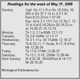 Text Box: Readings for the week of May 31, 2009
Sunday: Vigil: Gn 11:1-9 or Ex 19:3-8a, 16- 20b or Ez 37:1-14 or Jl 3:1-5/
Rom 8:22-27/Jn 7:37-39
Day: Acts 2:1-11/1 Cor 12:3b-7, 12- 13 or Gal 5:16-25/Jn 20:19-23 or
Jn 15:26-27;16:12-15
Monday: Tb 1:3; 2:1a-8/Mk 12:1-12
Tuesday: Tb 2:9-14/Mk 12:13-17
Wednesday: Tb 3:1-11a, 16-17a/Mk 12:18-27
Thursday: Tb 6:10-11; 7:1bcde, 9-17; 8:4-9a/
Mk 12:28-34
Friday: Tb 11:5-17/Mk 12:35-37
Saturday: Tb 12:1, 5-15, 20/Mk 12:38-44
Next Sunday: Dt 4:32-34, 39-40/Rom 8:14-17/
Mt 28:16-20
©Liturgical Publications Inc.