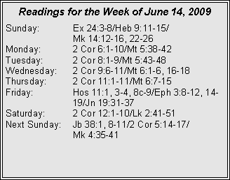 Text Box: Readings for the Week of June 14, 2009
Sunday: Ex 24:3-8/Heb 9:11-15/
Mk 14:12-16, 22-26
Monday: 2 Cor 6:1-10/Mt 5:38-42
Tuesday: 2 Cor 8:1-9/Mt 5:43-48
Wednesday: 2 Cor 9:6-11/Mt 6:1-6, 16-18
Thursday: 2 Cor 11:1-11/Mt 6:7-15
Friday: Hos 11:1, 3-4, 8c-9/Eph 3:8-12, 14- 19/Jn 19:31-37
Saturday: 2 Cor 12:1-10/Lk 2:41-51
Next Sunday: Jb 38:1, 8-11/2 Cor 5:14-17/
Mk 4:35-41