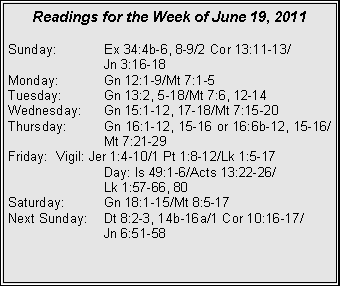 Text Box: Readings for the Week of June 19, 2011
Sunday: Ex 34:4b-6, 8-9/2 Cor 13:11-13/
Jn 3:16-18
Monday: Gn 12:1-9/Mt 7:1-5
Tuesday: Gn 13:2, 5-18/Mt 7:6, 12-14
Wednesday: Gn 15:1-12, 17-18/Mt 7:15-20
Thursday: Gn 16:1-12, 15-16 or 16:6b-12, 15-16/ Mt 7:21-29
Friday: Vigil: Jer 1:4-10/1 Pt 1:8-12/Lk 1:5-17
Day: Is 49:1-6/Acts 13:22-26/
Lk 1:57-66, 80
Saturday: Gn 18:1-15/Mt 8:5-17
Next Sunday: Dt 8:2-3, 14b-16a/1 Cor 10:16-17/
Jn 6:51-58