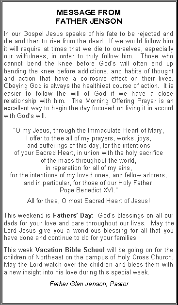 Text Box: MESSAGE FROM FATHER JENSONIn our Gospel Jesus speaks of his fate to be rejected and die and then to rise from the dead.  If we would follow him it will require at times that we die to ourselves, especially our willfulness, in order to truly follow him.  Those who cannot bend the knee before God�s will often end up bending the knee before addictions, and habits of thought and action that have a corrosive effect on their lives.  Obeying God is always the healthiest course of action.  It is easier to follow the will of God if we have a close relationship with him.  The Morning Offering Prayer is an excellent way to begin the day focused on living it in accord with God�s will.  �O my Jesus, through the Immaculate Heart of Mary, I offer to thee all of my prayers, works, joys, and sufferings of this day, for the intentions of your Sacred Heart, in union with the holy sacrifice of the mass throughout the world, in reparation for all of my sins, for the intentions of my loved ones, and fellow adorers, and in particular, for those of our Holy Father, Pope Benedict XVI.�All for thee, O most Sacred Heart of Jesus!This weekend is Fathers� Day:  God�s blessings on all our dads for your love and care throughout our lives.  May the Lord Jesus give you a wondrous blessing for all that you have done and continue to do for your families.This week Vacation Bible School will be going on for the children of Northeast on the campus of Holy Cross Church.  May the Lord watch over the children and bless them with a new insight into his love during this special week.  Father Glen Jenson, Pastor