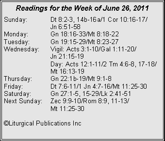 Text Box: Readings for the Week of June 26, 2011Sunday:	Dt 8:2-3, 14b-16a/1 Cor 10:16-17/		Jn 6:51-58Monday:	Gn 18:16-33/Mt 8:18-22Tuesday:	Gn 19:15-29/Mt 8:23-27Wednesday:	Vigil: Acts 3:1-10/Gal 1:11-20/		Jn 21:15-19		Day: Acts 12:1-11/2 Tm 4:6-8, 17-18/		Mt 16:13-19Thursday:	Gn 22:1b-19/Mt 9:1-8Friday:		Dt 7:6-11/1 Jn 4:7-16/Mt 11:25-30Saturday:	Gn 27:1-5, 15-29/Lk 2:41-51Next Sunday:	Zec 9:9-10/Rom 8:9, 11-13/		Mt 11:25-30�Liturgical Publications Inc