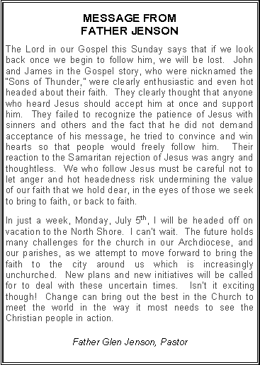 Text Box: MESSAGE FROM FATHER JENSONThe Lord in our Gospel this Sunday says that if we look back once we begin to follow him, we will be lost.  John and James in the Gospel story, who were nicknamed the �Sons of Thunder,� were clearly enthusiastic and even hot headed about their faith.  They clearly thought that anyone who heard Jesus should accept him at once and support him.  They failed to recognize the patience of Jesus with sinners and others and the fact that he did not demand acceptance of his message, he tried to convince and win hearts so that people would freely follow him.  Their reaction to the Samaritan rejection of Jesus was angry and thoughtless.  We who follow Jesus must be careful not to let anger and hot headedness risk undermining the value of our faith that we hold dear, in the eyes of those we seek to bring to faith, or back to faith. In just a week, Monday, July 5th, I will be headed off on vacation to the North Shore.  I can�t wait.  The future holds many challenges for the church in our Archdiocese, and our parishes, as we attempt to move forward to bring the faith to the city around us which is increasingly unchurched.  New plans and new initiatives will be called for to deal with these uncertain times.  Isn�t it exciting though!  Change can bring out the best in the Church to meet the world in the way it most needs to see the Christian people in action. Father Glen Jenson, Pastor