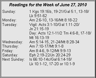 Text Box: Readings for the Week of June 27, 2010
Sunday: 1 Kgs 19:16b, 19-21/Gal 5:1, 13-18/
Lk 9:51-62
Monday: Am 2:6-10, 13-16/Mt 8:18-22
Tuesday: Vigil: Acts 3:1-10/Gal 1:11-20/
Jn 21:15-19
Day: Acts 12:1-11/2 Tm 4:6-8, 17-18/ Mt 16:13-19
Wednesday: Am 5:14-15, 21-24/Mt 8:28-34
Thursday: Am 7:10-17/Mt 9:1-8
Friday: Am 8:4-6, 9-12/Mt 9:9-13
Saturday: Eph 2:19-22/Jn 20:24-29
Next Sunday: Is 66:10-14c/Gal 6:14-18/
Lk 10:1-12, 17-20 or 10:1-9