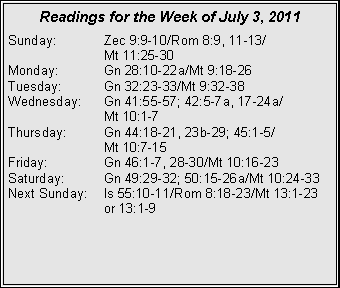 Text Box: Readings for the Week of July 3, 2011Sunday:	Zec 9:9-10/Rom 8:9, 11-13/		Mt 11:25-30Monday:	Gn 28:10-22a/Mt 9:18-26Tuesday:	Gn 32:23-33/Mt 9:32-38Wednesday:	Gn 41:55-57; 42:5-7a, 17-24a/		Mt 10:1-7Thursday:	Gn 44:18-21, 23b-29; 45:1-5/		Mt 10:7-15Friday:		Gn 46:1-7, 28-30/Mt 10:16-23Saturday:	Gn 49:29-32; 50:15-26a/Mt 10:24-33Next Sunday:	Is 55:10-11/Rom 8:18-23/Mt 13:1-23 		or 13:1-9