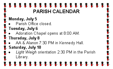 Text Box: PARISH CALENDARMonday, July 5Parish Office closed.Tuesday, July 6Adoration Chapel opens at 8:00 AM.Thursday, July 8AA & Alanon 7:30 PM in Kennedy Hall.Saturday, July 10Light Weigh orientation 2:30 PM in the Parish Library.
