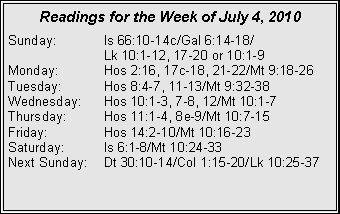 Text Box: Readings for the Week of July 4, 2010
Sunday: Is 66:10-14c/Gal 6:14-18/
Lk 10:1-12, 17-20 or 10:1-9
Monday: Hos 2:16, 17c-18, 21-22/Mt 9:18-26
Tuesday: Hos 8:4-7, 11-13/Mt 9:32-38
Wednesday: Hos 10:1-3, 7-8, 12/Mt 10:1-7
Thursday: Hos 11:1-4, 8e-9/Mt 10:7-15
Friday: Hos 14:2-10/Mt 10:16-23
Saturday: Is 6:1-8/Mt 10:24-33
Next Sunday: Dt 30:10-14/Col 1:15-20/Lk 10:25-37